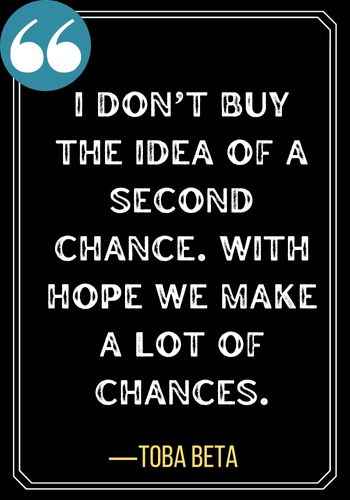 I don’t buy the idea of a second chance. With hope we make a lot of chances. ―Toba Beta,  Best Quotes About Second Chances To Encourage You,