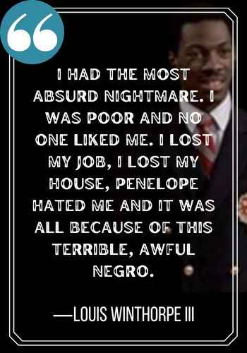 I had the most absurd nightmare. I was poor and no one liked me. I lost my job, I lost my house, Penelope hated me and it was all because of this terrible, awful Negro. ―Louis Winthorpe III