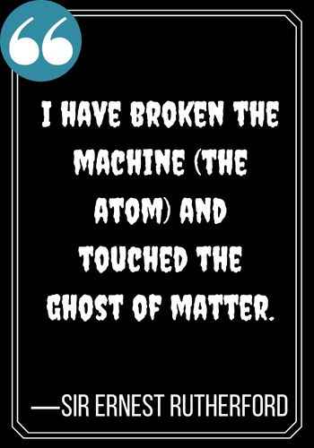 I have broken the machine (the atom) and touched the ghost of matter. —Sir Ernest Rutherford, scariest ghost quotes,