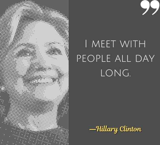 I meet with people all day long. ―Hillary Clinton Quotes