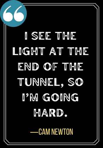 I see the light at the end of the tunnel, so I’m going hard. ―Cam Newton