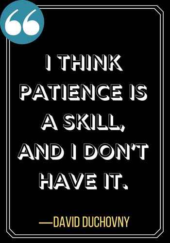 I think patience is a skill and I dont have it.