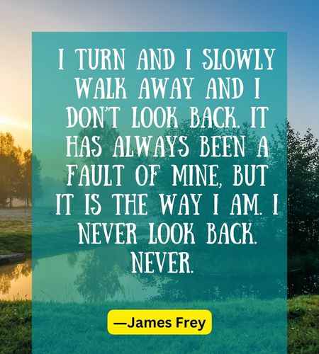 I turn and I slowly walk away and I don’t look back. It has always been a fault of mine, but it is the way I am. I never look back. Never.
