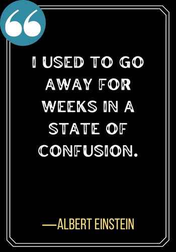 I used to go away for weeks in a state of confusion. ―Albert Einstein