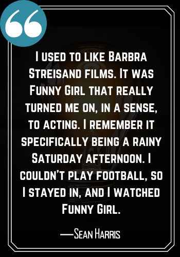 I used to like Barbra Streisand films. It was Funny Girl that really turned me on, in a sense, to acting. I remember it specifically being a rainy Saturday afternoon. I couldn’t play football, so I stayed in, and I watched Funny Girl. ―Sean Harris