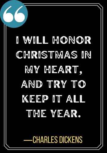 I will honor Christmas in my heart, and try to keep it all the year. ―Charles Dickens, 101 Powerful Honor Quotes to Inspire You to Be Your Best Self,