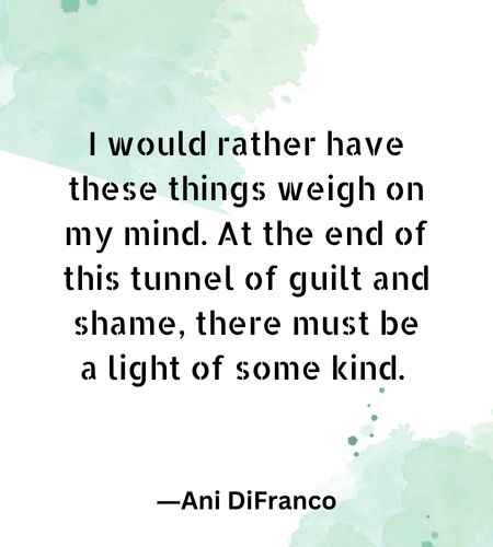 I would rather have these things weigh on my mind. At the end of this tunnel of guilt and shame, there must be a light of some kind.