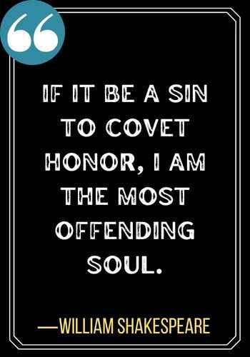 If it be a sin to covet honor, I am the most offending soul. ―William Shakespeare, 101 Powerful Honor Quotes to Inspire You to Be Your Best Self,