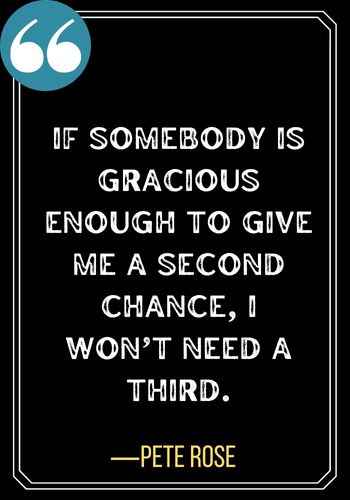 If somebody is gracious enough to give me a second chance, I won’t need a third. ―Pete Rose, best second chances quotes,