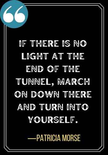 If there is no light at the end of the tunnel, march on down there and turn into yourself. ―Patricia Morse, motivational quotes,