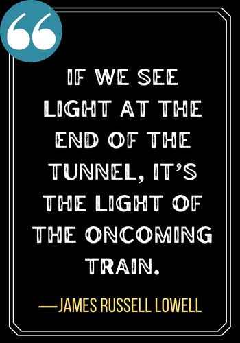 If we see light at the end of the tunnel, it’s the light of the oncoming train. ―James Russell Lowell, Light at the End of the Tunnel Quotes,