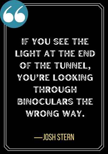 If you see the light at the end of the tunnel, you’re looking through binoculars the wrong way. ―Josh Stern, Best Light at the End of the Tunnel Quotes,