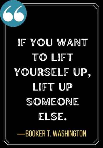 If you want to lift yourself up, lift up someone else. ―Booker T. Washington, Best Sober Quotes,