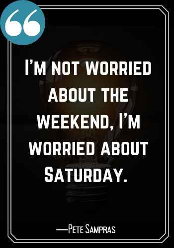 I’m not worried about the weekend, I’m worried about Saturday. ―Pete Sampras, Saturday Quotes on Success That Will Inspire You,