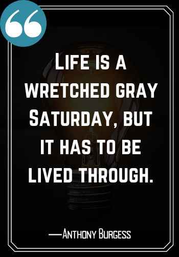 Life is a wretched gray Saturday, but it has to be lived through. ―Anthony Burgess, Saturday Quotes on Success That Will Inspire You to Keep Going,