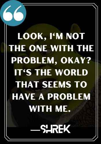 Look, I'm not the one with the problem, okay? It's the world that seems to have a problem with me. ―Shrek, Inspirational Shrek Quotes,