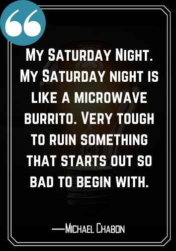 My Saturday Night. My Saturday night is like a microwave burrito. Very tough to ruin something that starts out so bad to begin with. ―Michael Chabon