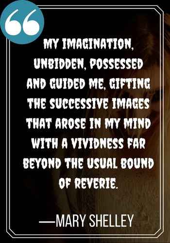 My imagination, unbidden, possessed and guided me, gifting the successive images that arose in my mind with a vividness far beyond the usual bound of reverie. —Mary Shelley