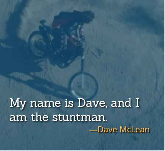 My name is Dave, and I am the stuntman. ―Dave McLean, , The Best of Hot Rod Quotes: Funny, Insightful and Inspiring