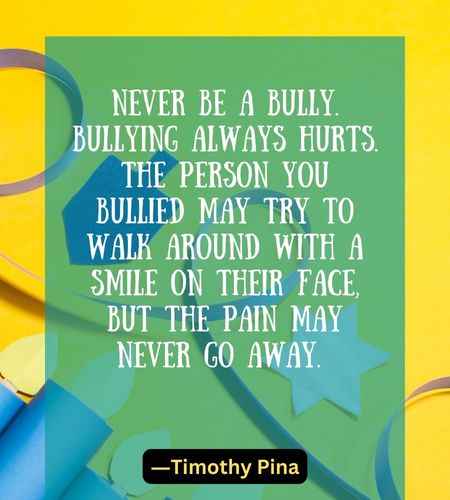 Never be a bully. Bullying always hurts. The person you bullied may try to walk around with a smile on their