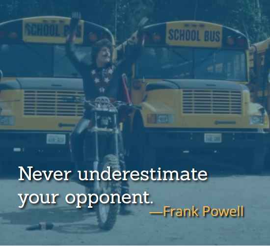 Never underestimate your opponent. ―Frank Powell, The Best of Hot Rod Quotes: Funny, Insightful and Inspiring