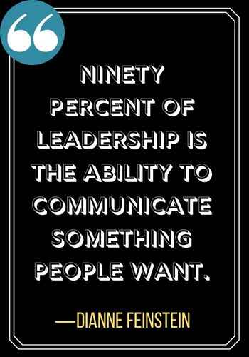 Ninety percent of leadership is the ability to communicate something people want. ―Dianne Feinstein, Incredible Woman Quotes on Leadership,