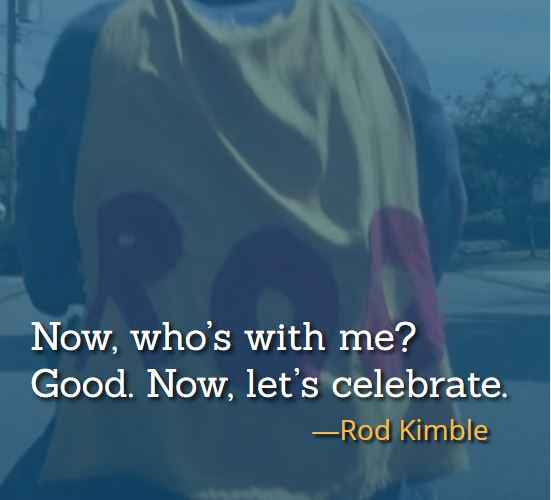 Now, who’s with me? Good. Now, let’s celebrate. ―Rod Kimble