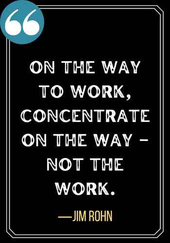 On the way to work, concentrate on the way – not the work. ―Jim Rohn, Best Sober Quotes,