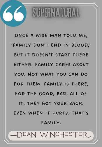Once a wise man told me, ‘Family don’t end in blood,’ but it doesn’t start there either. Family cares about you. Not what you can do for them. Family is there, for the good, bad, all of it. They got your back. Even when it hurts. That’s family. ―Dean Winchester