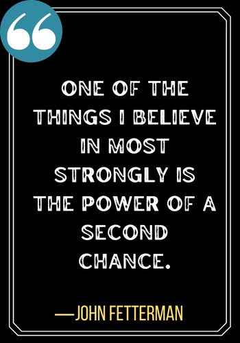 One of the things I believe in most strongly is the power of a second chance. ―John Fetterman, best second chances quotes,