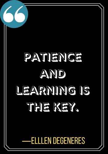 Patience and learning is the key. ―Elllen DeGeneres, Powerful Patience Quotes to Keep You Going,