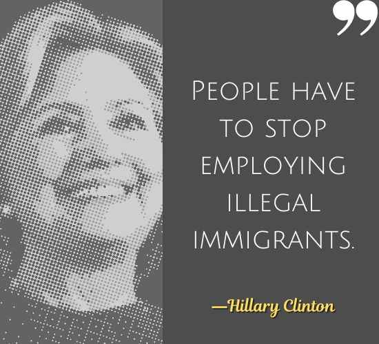 People have to stop employing illegal immigrants. ―Hillary Clinton Quotes