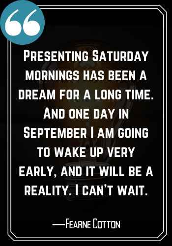 Presenting Saturday mornings has been a dream for a long time. And one day in September I am going to wake up very early, and it will be a reality. I can’t wait. ―Fearne Cotton