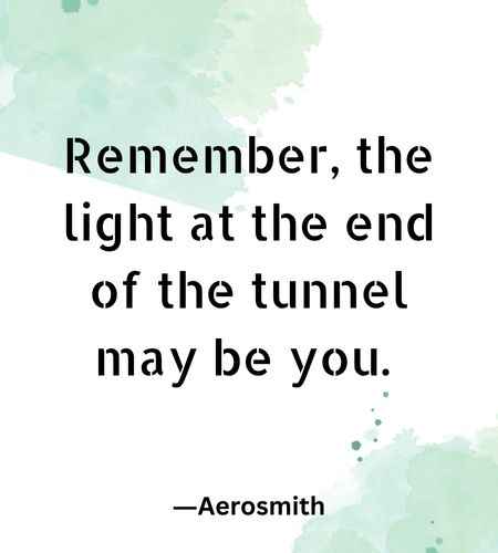 Remember, the light at the end of the tunnel may be you.
