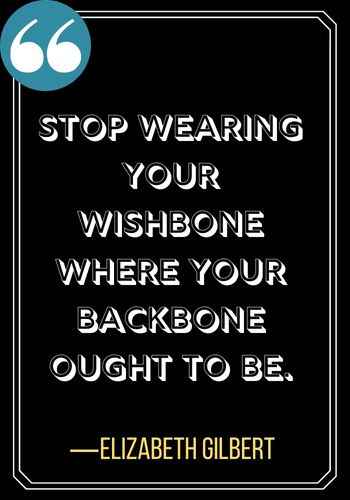 Stop wearing your wishbone where your backbone ought to be. ―Elizabeth Gilbert, Incredible Woman Quotes on Leadership That Will Inspire You,