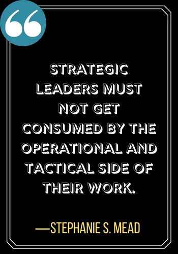 Strategic leaders must not get consumed by the operational and tactical side of their work. ―Stephanie S. Mead, powerful quotes by women leaders,