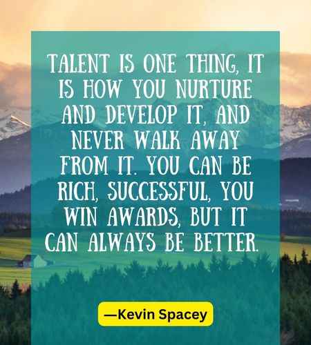 Talent is one thing, it is how you nurture and develop it, and never walk away from it. You can be r