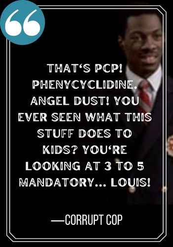 That's PCP! Phenycyclidine. Angel dust! You ever seen what this stuff does to kids? You're looking at 3 to 5 mandatory... Louis! ―Corrupt Cop, best trading places quotes,