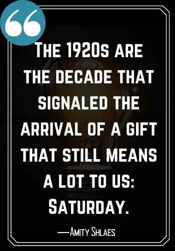 The 1920s are the decade that signaled the arrival of a gift that still means a lot to us: Saturday. ―Amity Shlaes, best saturday quotes,