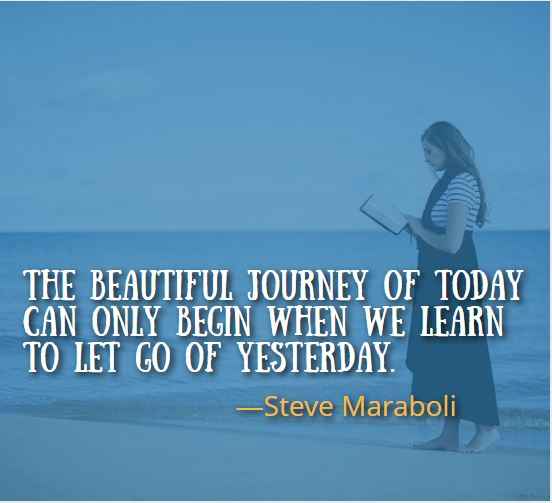 The beautiful journey of today can only begin when we learn to let go of yesterday. ―Steve Maraboli