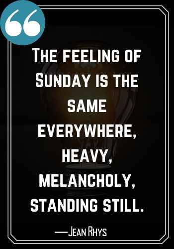The feeling of Sunday is the same everywhere, heavy, melancholy, standing still. ―Jean Rhys, Best Saturday Quotes,