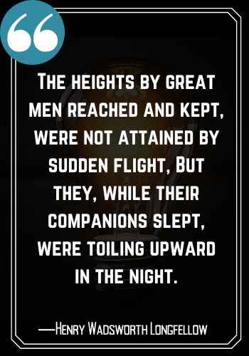 The heights by great men reached and kept, were not attained by sudden flight, But they, while their companions slept, were toiling upward in the night. ―Henry Wadsworth Longfellow