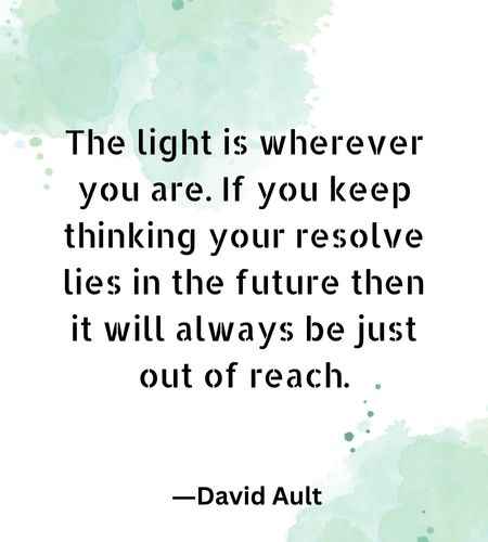 The light is wherever you are. If you keep thinking your resolve lies