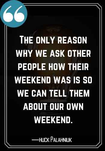 The only reason why we ask other people how their weekend was is so we can tell them about our own weekend. ―Chuck Palahniuk