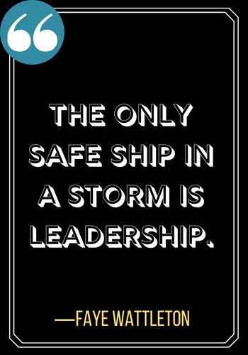 The only safe ship in a storm is leadership. ―Faye Wattleton, Powerful Woman Quotes on Leadership,