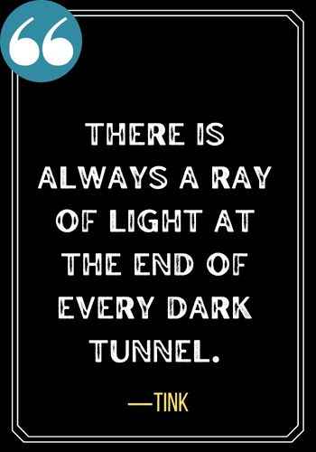 There is always a ray of light at the end of every dark tunnel. ―Tink, Best Light at the End of the Tunnel Quotes,