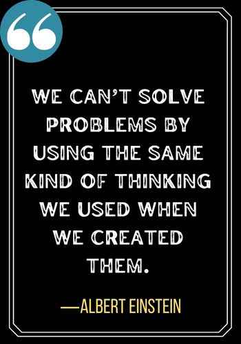 We can’t solve problems by using the same kind of thinking we used when we created them. ―Albert Einstein, best sober quotes,