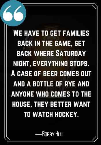 We have to get families back in the game, get back where Saturday night, everything stops. A case of beer comes out and a bottle of rye and anyone who comes to the house, they better want to watch hockey. ―Bobby Hull