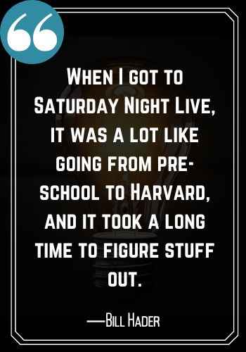 When I got to Saturday Night Live, it was a lot like going from pre-school to Harvard, and it took a long time to figure stuff out. ―Bill Hader