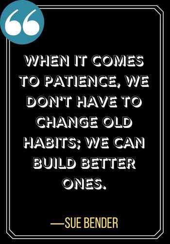When it comes to patience, we don't have to change old habits; we can build better ones. ―Sue Bender, powerful patience quotes,